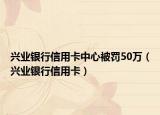 兴业银行信用卡中心被罚50万（兴业银行信用卡）