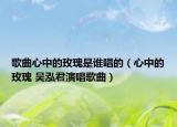 歌曲心中的玫瑰是谁唱的（心中的玫瑰 吴泓君演唱歌曲）