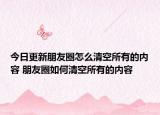 今日更新朋友圈怎么清空所有的内容 朋友圈如何清空所有的内容