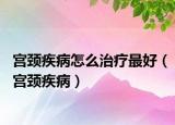 宫颈疾病怎么治疗最好（宫颈疾病）