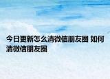 今日更新怎么清微信朋友圈 如何清微信朋友圈