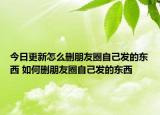 今日更新怎么删朋友圈自己发的东西 如何删朋友圈自己发的东西