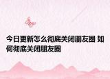 今日更新怎么彻底关闭朋友圈 如何彻底关闭朋友圈