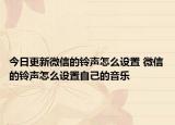 今日更新微信的铃声怎么设置 微信的铃声怎么设置自己的音乐