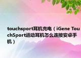 touchsport耳机充电（iGene TouchSport运动耳机怎么连接安卓手机）