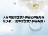 人保寿险附加意外伤害团体医疗保险(A款)（国寿附加意外伤害保险）