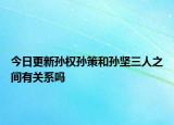今日更新孙权孙策和孙坚三人之间有关系吗