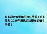 火影忍者大型单机格斗手游（火影忍者 2016年腾讯游戏研发的格斗手游）