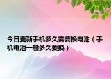 今日更新手机多久需要换电池（手机电池一般多久要换）