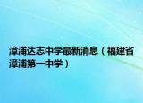 漳浦达志中学最新消息（福建省漳浦第一中学）