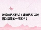 玻璃的艺术形式（玻璃艺术 以玻璃为载体的一种艺术）