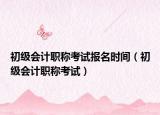 初级会计职称考试报名时间（初级会计职称考试）