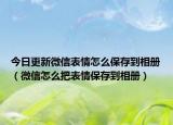 今日更新微信表情怎么保存到相册（微信怎么把表情保存到相册）