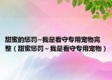 甜蜜的惩罚~我是看守专用宠物完整（甜蜜惩罚～我是看守专用宠物）