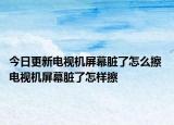 今日更新电视机屏幕脏了怎么擦 电视机屏幕脏了怎样擦