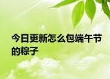 今日更新怎么包端午节的粽子