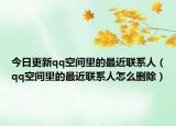 今日更新qq空间里的最近联系人（qq空间里的最近联系人怎么删除）