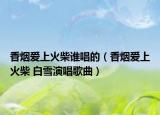 香烟爱上火柴谁唱的（香烟爱上火柴 白雪演唱歌曲）