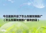 今日更新开店了怎么在朋友圈推广（怎么在朋友圈推广朋友的店）