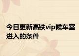 今日更新高铁vip候车室进入的条件