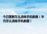 今日更新怎么清除手机数据（华为怎么清除手机数据）