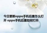 今日更新oppo手机后盖怎么打开 oppo手机后盖如何打开