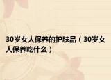 30岁女人保养的护肤品（30岁女人保养吃什么）