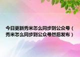 今日更新秀米怎么同步到公众号（秀米怎么同步到公众号然后发布）