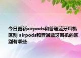 今日更新airpods和普通蓝牙耳机区别 airpods和普通蓝牙耳机的区别有哪些