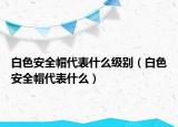 白色安全帽代表什么级别（白色安全帽代表什么）