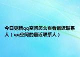 今日更新qq空间怎么查看最近联系人（qq空间的最近联系人）