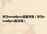 华为nova8pro深度评测（华为nova8pro防水吗）