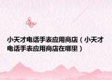 小天才电话手表应用商店（小天才电话手表应用商店在哪里）