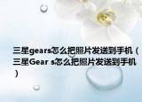 三星gears怎么把照片发送到手机（三星Gear s怎么把照片发送到手机）