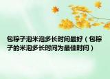 包粽子泡米泡多长时间最好（包粽子的米泡多长时间为最佳时间）