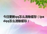 今日更新qq怎么清除缓存（ipadqq怎么清除缓存）