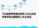 今日更新苹果最近联系人怎么关闭 苹果手机近期联系人怎么关闭