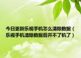 今日更新乐视手机怎么清除数据（乐视手机清除数据后开不了机了）