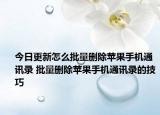 今日更新怎么批量删除苹果手机通讯录 批量删除苹果手机通讯录的技巧