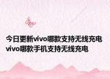 今日更新vivo哪款支持无线充电 vivo哪款手机支持无线充电