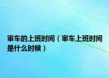 审车的上班时间（审车上班时间是什么时候）