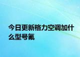 今日更新格力空调加什么型号氟
