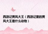 西游记黄风大王（西游记里的黄风大王是什么动物）