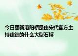 今日更新洛阳桥是由宋代官方主持建造的什么大型石桥