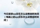 今日更新qq音乐怎么设置定时关闭（电脑上的qq音乐怎么设置定时关闭）