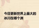 今日更新世界上最大的冰川在哪个洲