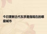 今日更新古代东京是指现在的哪座城市