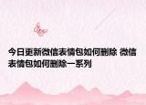 今日更新微信表情包如何删除 微信表情包如何删除一系列