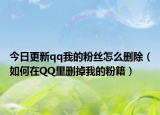 今日更新qq我的粉丝怎么删除（如何在QQ里删掉我的粉籍）