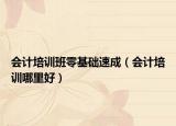会计培训班零基础速成（会计培训哪里好）